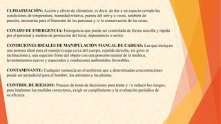 CLIMATIZACIÓN:Acciónyefectodeclimatizar,esdecir,dedaraunespaciocerradolas 
condicionesdetemperatura,humedadrelativa,purezadelaireyaveces,tambiénde 
presión,necesariasparaelbienestardelaspersonasy/olaconservacióndelascosas. 
CONATODEEMERGENCIA:Emergenciaquepuedesercontroladadeformasencillayrápida 
porelpersonalymediosdeproteccióndellocal,dependenciaosector. 
CONDICIONESIDEALESDEMANIPULACIÓNMANUALDECARGAS:Lasqueincluyen 
unaposturaidealparaelmanejo(cargacercadelcuerpo,espaldaderecha,singirosni 
inclinaciones),unasujeciónfirmedelobjetoconunaposiciónneutraldelamuñeca, 
levantamientossuavesyespaciadosycondicionesambientalesfavorables. 
CONTAMINANTE:Cualquiersustanciaenelambientequeadeterminadasconcentraciones 
puedeserperjudicialparaelhombre,losanimalesylasplantas. 
CONTROLDERIESGOS:Procesodetomadedecisionesparatratary/oreducirlosriesgos, 
paraimplantarlasmedidascorrectoras,exigirsucumplimientoylaevaluaciónperiódicade 
sueficacia.  
