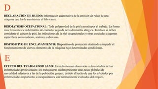 D 
DECLARACIÓNDERUIDO:Informacióncuantitativadelaemisiónderuidodeuna 
máquinaquehadesuministrarelfabricante. 
DERMATOSISOCUPACIONAL:Todaenfermedaddelapielcausadaporeltrabajo.Laforma 
másfrecuenteesladermatitisdecontacto,seguidadeladermatitisalérgica.Tambiénsedeben 
considerarelcáncerdepiel,lasinfeccionesdelapielocupacionalesyotrasasociadasaagentes 
específicoscomoasbesto,arsénicoodioxinas. 
DISPOSITIVODEENCLAVAMIENTO:Dispositivodeproteccióndestinadoaimpedirel 
funcionamientodeciertoselementosdelamáquinabajodeterminadascondiciones. 
EFECTODELTRABAJADORSANO:Esunfenómenoobservadoenlosestudiosdelas 
enfermedadesprofesionales:lostrabajadoressuelenpresentarunastasasglobalesde 
mortalidadinferioresalasdelapoblacióngeneral,debidoalhechodequelosafectadospor 
enfermedadesimportantesoincapacitantessonhabitualmenteexcluidosdelempleo. E  
