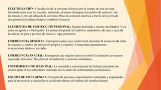 ELECTRIZACIÓN:Circulacióndelacorrienteeléctricaporelcuerpodeunapersona, 
formandoparteéstadelcircuito,pudiendo,almenosdistinguirdospuntosdecontacto:uno 
deentradayotrodesalidadelacorriente.Pasodecorrienteeléctricaatravésdelcuerpode 
unapersona(electrización)provocándolelamuerte 
ELEMENTOSDEPROTECCIÓNPERSONAL:Equipodestinadoaoponerunabarrerafísica 
entreunagenteyeltrabajador.Laprotecciónpuedeserauditiva,respiratoria,deojosycara,de 
lacabeza,depiesypiernas,demanosyropaprotectora. 
EMERGENCIAGENERAL:Emergenciaparacuyocontrolseránecesarialaactuacióndetodos 
losequiposymediosdeprotecciónpropiosyexternos.Comportarágeneralmente 
evacuacionestotalesoparciales. 
EMERGENCIAPARCIAL:Emergenciaquerequiereparasucontrollaactuacióndeequipos 
especialesdelsector.Noafectaránormalmenteasectorescolindantes. 
ENFERMEDADPROFESIONAL:Lacontraídaaconsecuenciadeltrabajoejecutadopor 
cuentaajenaenlasactividadesindicadasenelcuadrodeenfermedadesprofesionales. 
EQUIPODEEMERGENCIA:Conjuntodepersonasespecialmenteentrenadasyorganizadas 
paralaprevenciónyactuaciónenaccidentesdentrodelámbitodelestablecimiento  