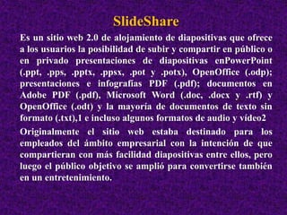 SlideShare 
Es un sitio web 2.0 de alojamiento de diapositivas que ofrece 
a los usuarios la posibilidad de subir y compartir en público o 
en privado presentaciones de diapositivas enPowerPoint 
(.ppt, .pps, .pptx, .ppsx, .pot y .potx), OpenOffice (.odp); 
presentaciones e infografías PDF (.pdf); documentos en 
Adobe PDF (.pdf), Microsoft Word (.doc, .docx y .rtf) y 
OpenOffice (.odt) y la mayoría de documentos de texto sin 
formato (.txt),1 e incluso algunos formatos de audio y vídeo2 
Originalmente el sitio web estaba destinado para los 
empleados del ámbito empresarial con la intención de que 
compartieran con más facilidad diapositivas entre ellos, pero 
luego el público objetivo se amplió para convertirse también 
en un entretenimiento. 
 