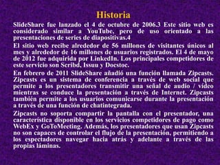 Historia 
SlideShare fue lanzado el 4 de octubre de 2006.3 Este sitio web es 
considerado similar a YouTube, pero de uso orientado a las 
presentaciones de series de diapositivas.4 
El sitio web recibe alrededor de 56 millones de visitantes únicos al 
mes y alrededor de 16 millones de usuarios registrados. El 4 de mayo 
de 2012 fue adquirida por LinkedIn. Los principales competidores de 
este servicio son Scribd, Issuu y Docstoc. 
En febrero de 2011 SlideShare añadió una función llamada Zipcasts. 
Zipcasts es un sistema de conferencia a través de web social que 
permite a los presentadores transmitir una señal de audio / vídeo 
mientras se conduce la presentación a través de Internet. Zipcasts 
también permite a los usuarios comunicarse durante la presentación 
a través de una función de chatintegrada. 
Zipcasts no soporta compartir la pantalla con el presentador, una 
característica disponible en los servicios competidores de pago como 
WebEx y GoToMeeting. Además, los presentadores que usan Zipcasts 
no son capaces de controlar el flujo de la presentación, permitiendo a 
los espectadores navegar hacia atrás y adelante a través de las 
propias láminas. 
 
