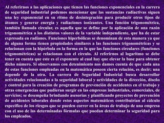 Al referirnos a las aplicaciones que tienen las funciones exponenciales en la carrera 
de seguridad industrial podemos mencionar que las sustancias radiactivas siguen 
una ley exponencial en su ritmo de desintegración para producir otros tipos de 
átomos y generar energía y radiaciones ionizantes. Una función trigonométrica, 
también llamada circular, es aquella que se define por la aplicación de una razón 
trigonométrica a los distintos valores de la variable independiente, que ha de estar 
expresada en radianes. Funciones hiperbólicas se denominan de esta manera ya que 
de alguna forma tienen propiedades similares a las funciones trigonométricas y se 
relacionan con la hipérbola en la forma en la que las funciones circulares (funciones 
trigonométricas) se relacionan con el círculo. Al referirnos al logaritmo se debe 
tener en cuenta que este es el exponente al cual hay que elevar la base para obtener 
dicho número. Si observamos con detenimiento nos damos cuenta de que cada una 
de estas funciones empleadas en la matemática poseen cierta relación, es decir; una 
depende de la otra. La carrera de Seguridad Industrial busca desarrollar 
actividades relacionadas a la seguridad laboral y actividades de la dirección, diseño 
y control para la creación de programas de prevención de accidentes en el trabajo y 
otras emergencias que pudieran surgir en las empresas industriales, comerciales, de 
servicios; se desempeña brindando asesorías y planificando proyectos de prevención 
de accidentes laborales donde estos aspectos matemáticos contribuirían al cálculo 
especifico de los riesgos que se pueden correr en la áreas de trabajo de una empresa 
con el uso de las determinadas fórmulas que puedan determinar la seguridad para 
los empleados. 
 