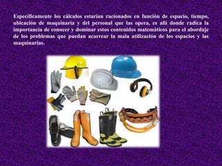 Específicamente los cálculos estarían racionados en función de espacio, tiempo, 
ubicación de maquinaria y del personal que las opera, es allí donde radica la 
importancia de conocer y dominar estos contenidos matemáticos para el abordaje 
de los problemas que puedan acarrear la mala utilización de los espacios y las 
maquinarias. 
 