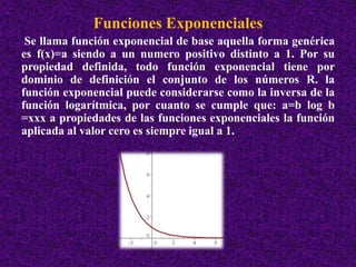 Funciones Exponenciales 
Se llama función exponencial de base aquella forma genérica 
es f(x)=a siendo a un numero positivo distinto a 1. Por su 
propiedad definida, todo función exponencial tiene por 
dominio de definición el conjunto de los números R. la 
función exponencial puede considerarse como la inversa de la 
función logarítmica, por cuanto se cumple que: a=b log b 
=xxx a propiedades de las funciones exponenciales la función 
aplicada al valor cero es siempre igual a 1. 
 