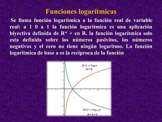 Funciones logarítmicas 
Se llama función logarítmica a la función real de variable 
real: a 1 0 a 1 la función logarítmica es una aplicación 
biyectiva definida de R* + en R. la función logarítmica solo 
esta definida sobre los números pasivitos, los números 
negativos y el cero no tiene ningún logaritmo. La función 
logarítmica de base a es la reciproca de la función 
 