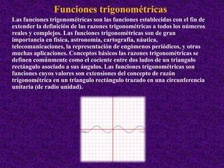 Funciones trigonométricas 
Las funciones trigonométricas son las funciones establecidas con el fin de 
extender la definición de las razones trigonométricas a todos los números 
reales y complejos. Las funciones trigonométricas son de gran 
importancia en física, astronomía, cartografía, náutica, 
telecomunicaciones, la representación de engómenos periódicos, y otras 
muchas aplicaciones. Conceptos básicos las razones trigonométricas se 
definen comúnmente como el cociente entre dos lados de un triangulo 
rectángulo asociado a sus ángulos. Las funciones trigonométricas son 
funciones cuyos valores son extensiones del concepto de razón 
trigonométrica en un triangulo rectángulo trazado en una circunferencia 
unitaria (de radio unidad). 
 