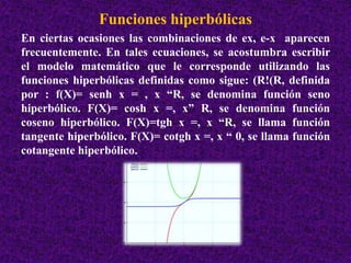 Funciones hiperbólicas 
En ciertas ocasiones las combinaciones de ex, e-x aparecen 
frecuentemente. En tales ecuaciones, se acostumbra escribir 
el modelo matemático que le corresponde utilizando las 
funciones hiperbólicas definidas como sigue: (R!(R, definida 
por : f(X)= senh x = , x “R, se denomina función seno 
hiperbólico. F(X)= cosh x =, x” R, se denomina función 
coseno hiperbólico. F(X)=tgh x =, x “R, se llama función 
tangente hiperbólico. F(X)= cotgh x =, x “ 0, se llama función 
cotangente hiperbólico. 
 