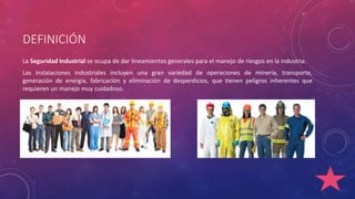 DEFINICIÓN 
La Seguridad Industrial se ocupa de dar lineamientos generales para el manejo de riesgos en la industria. 
Las instalaciones industriales incluyen una gran variedad de operaciones de minería, transporte, 
generación de energía, fabricación y eliminación de desperdicios, que tienen peligros inherentes que 
requieren un manejo muy cuidadoso. 
 