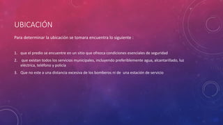 UBICACIÓN 
Para determinar la ubicación se tomara encuentra lo siguiente : 
1. que el predio se encuentre en un sitio que ofrezca condiciones esenciales de seguridad 
2. que existan todos los servicios municipales, incluyendo preferiblemente agua, alcantarillado, luz 
eléctrica, teléfono y policía 
3. Que no este a una distancia excesiva de los bomberos ni de una estación de servicio 
 