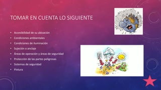 TOMAR EN CUENTA LO SIGUIENTE 
• Accesibilidad de su ubicación 
• Condiciones ambientales 
• Condiciones de iluminación 
• Sujeción o anclaje 
• Áreas de operación y áreas de seguridad 
• Protección de las partes peligrosas 
• Sistemas de seguridad 
• Pintura 
 