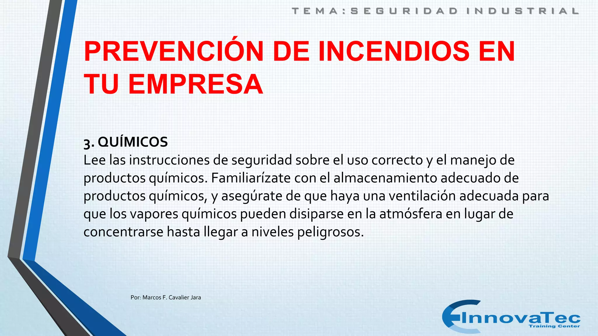 PREVENCIÓN DE INCENDIOS EN
TU EMPRESA
3. QUÍMICOS
Lee las instrucciones de seguridad sobre el uso correcto y el manejo de
productos químicos. Familiarízate con el almacenamiento adecuado de
productos químicos, y asegúrate de que haya una ventilación adecuada para
que los vapores químicos pueden disiparse en la atmósfera en lugar de
concentrarse hasta llegar a niveles peligrosos.
T E M A : S E G U R I D A D I N D U S T R I A L
Por: Marcos F. Cavalier Jara
 