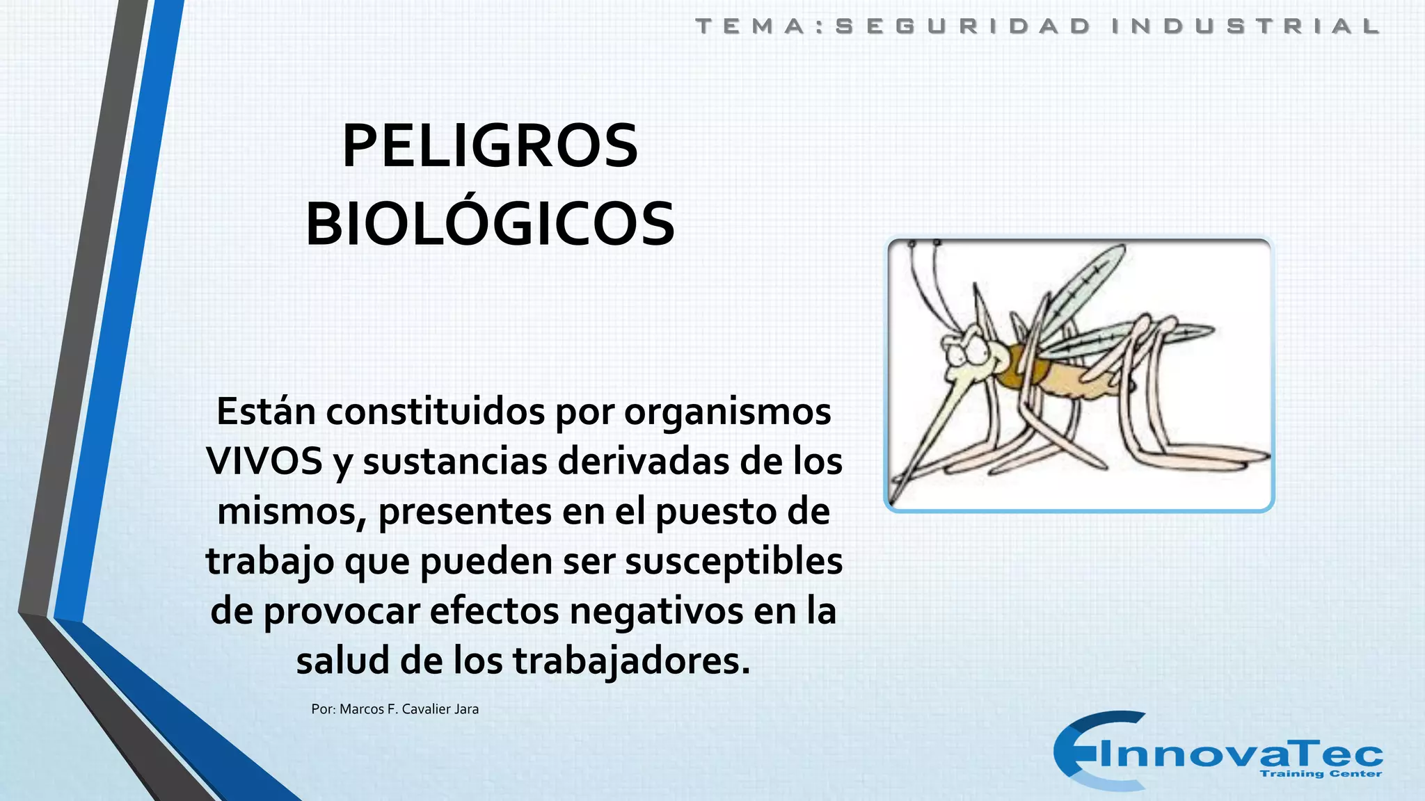 T E M A : S E G U R I D A D I N D U S T R I A L
PELIGROS
BIOLÓGICOS
Están constituidos por organismos
VIVOS y sustancias derivadas de los
mismos, presentes en el puesto de
trabajo que pueden ser susceptibles
de provocar efectos negativos en la
salud de los trabajadores.
Por: Marcos F. Cavalier Jara
 