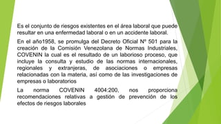 Es el conjunto de riesgos existentes en el área laboral que puede
resultar en una enfermedad laboral o en un accidente laboral.
En el año1958, se promulga del Decreto Oficial Nº 501 para la
creación de la Comisión Venezolana de Normas Industriales,
COVENIN la cual es el resultado de un laborioso proceso, que
incluye la consulta y estudio de las normas internacionales,
regionales y extranjeras, de asociaciones o empresas
relacionadas con la materia, así como de las investigaciones de
empresas o laboratorios
La norma COVENIN 4004:200, nos proporciona
recomendaciones relativas a gestión de prevención de los
efectos de riesgos laborales
 