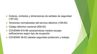  Colores, símbolos y dimensiones de señales de seguridad
(187-02)
 Tensiones normalizadas del servicio eléctrico (159-05)
 Código eléctrico nacional (200-02)
 COVENIN 810-98 características medios escape
edificaciones según tipo de ocupación
 COVENIN 39-03 calzado seguridad protección y trabajo.
 