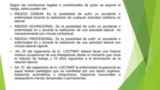 Según las condiciones legales o contractuales de quien se expone al
riesgo, estos pueden ser:
 RIESGO COMUN: Es la posibilidad de sufrir un accidente o
enfermedad durante la realización de cualquier actividad cotidiana no
laboral
 RIESGO OCUPACIONAL: Es la posibilidad de sufrir un accidente o
enfermedad en y durante la realización de una actividad laboral no
necesariamente con vinculo contractual.
 RIESGO PROFESIONAL: Es la posibilidad de sufrir un accidente o
enfermedad en y durante la realización de una actividad laboral con
vinculo laboral vigente
 Art. 35 del reglamento de la LOCYMAT deberá llevar una historia
medica ocupacional de sus trabajadores desde el momento que inicia
la relación de trabajo y 10 años siguientes a la terminación de la
relación laboral.
 Art. 70 del reglamento de la LOCYMAT la enfermedad ocupacional es
aquel estado patológico que se manifieste por una lesión orgánica,
trastornos enzimáticos o bioquímicos, trastornos funcionales o
desequilibrio mental, temporales o permanentes.
 