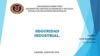 UNIVERSIDAD FERMIN TORO
DECANATO DE CIENCIAS ECONOMICAS Y SOCIALES
ESCUELA DE RELACIONES INDUSTRIALES
SEGURIDAD
INDUSTRIAL. ALUMNA:
FLOR RODRIGUEZ
C.I. 21.211.757
CABUDARE, AGOSTO DEL 2018.
 