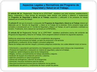 El artículo 80 del Reglamento Parcial de la LPOCYMAT establece que toda empresa, establecimiento,
faena, cooperativa y otras formas de asociación debe diseñar una política y elaborar e implementar
un Programa de Seguridad y Salud en el Trabajo, específico y adecuado a los procesos de trabajo
realizado por el centro de trabajo.
El artículo 81 del que el proyecto o propuesta del Programa de Seguridad y Salud en el Trabajo deberá ser
elaborado por el Servicio de Seguridad y Salud en el Trabajo de la empresa. Dicho proyecto luego sería
sometido a consideración por el Comité de Seguridad y Salud n el Trabajo, el cual lo aprobará o solicitará su
revisión. Finalmente, dicho deberá ser aprobado por el INPSASEL.
El artículo 82 del Reglamento Parcial de la LOPCYMAT establece parámetros acerca del contenido del
Programa de Seguridad y Salud en el Trabajo. Dicho programa deberá contener los siguientes aspectos:
Política de compromiso del patrono sobre el cumplimiento del programa.
Descripción de los procesos de trabajo, ya sean de producción o de servicios
Identificación y evaluación de los riesgos y procesos peligrosos
Planes de trabajo para abordar riesgos y procesos peligrosos existentes, los cuales deberán incluir al menos:
Información y capacitación permanente a los trabajadores y asociados (esto incluye a las cooperativas)
Procesos de inspección y evaluación en materia de seguridad y salud en el trabajo .
Vigilancia epidemiológica la salud de los trabajadores
Reglas, normas y procedimientos de trabajo saludables y seguros.
Dotación de equipos de protección personal y colectiva.
Atención preventiva en salud ocupacional.
Planes de contingencia y atención de emergencias.
Personal y recursos necesarios para los planes.
Recursos económicos precisos para la realización de los planes.
Identificación del patrono y compromiso de hacer cumplir los planes
Aspectos Legales y Normativos del Programa de
Seguridad y Salud en el Trabajo.
 
