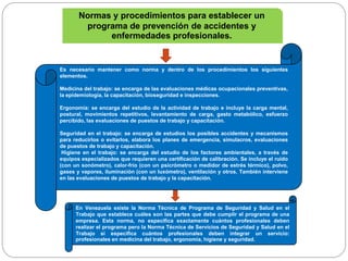 Es necesario mantener como norma y dentro de los procedimientos los siguientes
elementos.
Medicina del trabajo: se encarga de las evaluaciones médicas ocupacionales preventivas,
la epidemiología, la capacitación, bioseguridad e inspecciones.
Ergonomía: se encarga del estudio de la actividad de trabajo e incluye la carga mental,
postural, movimientos repetitivos, levantamiento de carga, gasto metabólico, esfuerzo
percibido, las evaluaciones de puestos de trabajo y capacitación.
Seguridad en el trabajo: se encarga de estudios los posibles accidentes y mecanismos
para reducirlos o evitarlos, elabora los planes de emergencia, simulacros, evaluaciones
de puestos de trabajo y capacitación.
Higiene en el trabajo: se encarga del estudio de los factores ambientales, a través de
equipos especializados que requieren una certificación de calibración. Se incluye el ruido
(con un sonómetro), calor-frío (con un psicrómetro o medidor de estrés térmico), polvo,
gases y vapores, iluminación (con un luxómetro), ventilación y otros. También interviene
en las evaluaciones de puestos de trabajo y la capacitación.
Normas y procedimientos para establecer un
programa de prevención de accidentes y
enfermedades profesionales.
En Venezuela existe la Norma Técnica de Programa de Seguridad y Salud en el
Trabajo que establece cuáles son las partes que debe cumplir el programa de una
empresa. Esta norma, no especifica exactamente cuántos profesionales deben
realizar el programa pero la Norma Técnica de Servicios de Seguridad y Salud en el
Trabajo sí especifica cuántos profesionales deben integrar un servicio:
profesionales en medicina del trabajo, ergonomía, higiene y seguridad.
 