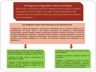 Los trabajadores deben recibir educación en las siguientes áreas:
Legislación en materia de seguridad y salud laboral, identificación de los procesos peligrosos y los
procedimientos de acción frente a los mismos, prevención de accidentes y enfermedades
ocupacionales, primeros auxilios, equipo de protección personal y colectiva, prevención y control de
incendio, seguridad vial, ergonomía , crecimiento personal, daños a la salud generados por el consumo
de tabaco, alcoholismo, sustancias psicotrópicas, estrés laboral y cualquier otro tema requerido de
acuerdo a los procesos peligrosos a los cuales se encuentran expuestos las trabajadoras y los
trabajadores.
El Programa de Seguridad y Salud en elTrabajo
Deberá contar con un plan de educación e información teórica y práctica en materia
de seguridad y salud en el trabajo con al menos 16 horas trimestrales por cada
trabajador dentro de la jornada de trabajo,las cuales podrán aumentar de acuerdo a
los procesos peligrosos.
Especificar los planes de atención preventiva en salud
de los trabajadores.
Especificar los planes de contingencia y atención de
emergencias.
Especificar la adaptación del centro de trabajo
(métodos, maquinarias, herramientas y útiles de
trabajo) a las características psicológicas, cognitivas,
culturales y antropométricas de los trabajadores, es
decir, la ergonomía del puesto y centro de trabajo.
Entre los planes de trabajo debe existir un Sistema de
Vigilancia Epidemiológica, los riesgos y procesos peligrosos
adicional a la Vigilancia de la Utilización del Tiempo Libre.
Especificar las reglas, normas y procedimientos de
trabajo seguro y saludable.
Especificar la dotación de equipos de protección personal
y colectiva y su uso adecuado, los cuales deberán ser
gratuitos, confortables, ajustarse sin interferir con los
movimientos, ser resistentes.
 