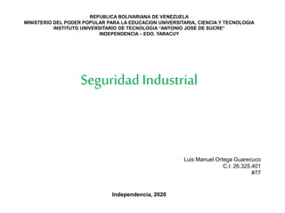 REPÚBLICA BOLIVARIANA DE VENEZUELA
MINISTERIO DEL PODER POPULAR PARA LA EDUCACION UNIVERSITARIA, CIENCIA Y TECNOLOGIA
INSTITUTO UNIVERSITARIO DE TECNOLOGÍA “ANTONIO JOSE DE SUCRE”
INDEPENDENCIA – EDO. YARACUY
Seguridad Industrial
Luis Manuel Ortega Guarecuco
C.I: 26.325.401
#77
Independencia, 2020
 