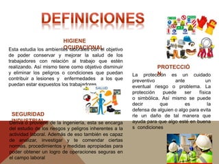 HIGIENE
OCUPACIONALEsta estudia los ambientes laborales con el objetivo
de poder conservar y mejorar la salud de los
trabajadores con relación al trabajo que estén
realizando. Así mismo tiene como objetivo disminuir
y eliminar los peligros o condiciones que puedan
contribuir a lesiones y enfermedades a los que
puedan estar expuestos los trabajadores
SEGURIDAD
INDUSTRIALDeriva o proviene de la ingeniería, esta se encarga
del estudio de los riesgos y peligros inherentes a la
actividad laboral. Además de eso también es capaz
de analizar, investigar y te comendar ciertas
normas, procedimientos y medidas apropiadas para
poder obtener un logro de operaciones seguras en
el campo laboral
La protección es un cuidado
preventivo ante un
eventual riesgo o problema. La
protección puede ser física
o simbólica. Así mismo se puede
decir que es la
defensa de alguien o algo para evita
rle un daño de tal manera que
ayuda para que algo esté en buena
s condiciones
PROTECCIÓ
N
 