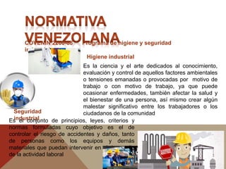 COVENIN 2260-88 Programa de higiene y seguridad
industrial
Higiene industrial
Seguridad
industrial
Es la ciencia y el arte dedicados al conocimiento,
evaluación y control de aquellos factores ambientales
o tensiones emanadas o provocadas por motivo de
trabajo o con motivo de trabajo, ya que puede
ocasionar enfermedades, también afectar la salud y
el bienestar de una persona, así mismo crear algún
malestar significativo entre los trabajadores o los
ciudadanos de la comunidad
Es el conjunto de principios, leyes, criterios y
normas formuladas cuyo objetivo es el de
controlar el riesgo de accidentes y daños, tanto
de personas como los equipos y demás
materiales que puedan intervenir en el desarrollo
de la actividad laboral
 
