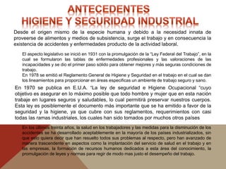 El aspecto legislativo se inició en 1931 con la promulgación de la “Ley Federal del Trabajo”, en la
cual se formularon las tablas de enfermedades profesionales y las valoraciones de las
incapacidades y se dio el primer paso sólido para obtener mejores y más seguras condiciones de
trabajo.
En 1978 se emitió el Reglamento General de Higiene y Seguridad en el trabajo en el cual se dan
los lineamientos para proporcionar en áreas especificas un ambiente de trabajo seguro y sano.
Desde el origen mismo de la especie humana y debido a la necesidad innata de
proveerse de alimentos y medios de subsistencia, surge el trabajo y en consecuencia la
existencia de accidentes y enfermedades producto de la actividad laboral.
En los últimos treinta años, la salud en los trabajadores y las medidas para la disminución de los
accidentes se ha desarrollado aceptablemente en la mayoría de los países industrializados, sin
que esto quiera decir que han resuelto todos sus problemas al respecto, pero han avanzado de
manera trascendente en aspectos como la implantación del servicio de salud en el trabajo y en
las empresas, la formación de recursos humanos dedicados a esta área del conocimiento, la
promulgación de leyes y normas para regir de modo mas justo el desempeño del trabajo.
En 1970 se publica en E.U.A. “La ley de seguridad e Higiene Ocupacional “cuyo
objetivo es asegurar en lo máximo posible que todo hombre y mujer que en esta nación
trabaje en lugares seguros y saludables, lo cual permitirá preservar nuestros cuerpos.
Esta ley es posiblemente el documento más importante que se ha emitido a favor de la
seguridad y la higiene, ya que cubre con sus reglamentos, requerimientos con casi
todas las ramas industriales, los cuales han sido tomados por muchos otros países
 