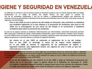 En 1905 que se comienza a dar los primeros pasos en Venezuela cuando se crea un artículo especial sobre los riesgos
profesionales en el código de política del estado Táchira. De aquí partió la creación de
una ley de sociedades cooperativas y una ley de talleres y establecimientos públicos que determino las
primeras normas que garantizaban el bienestar de las personas que laboraban para el año 1917, entre estas normas se
regularizó y los días feriados.
La ley de del trabajo tendría otra reforma en el año 1990 y luego se reformaría nuevamente por
última vez en el año 1997 según la gaceta oficial de la República de Venezuela N° 5152.
A la higiene y seguridad industrial también la apoyan leyes como la ley nacional de ambiente y hasta
el código penal puede ser usado como medio de defensa o marco en la higiene y seguridad.
En esta ley de seguros sociales se establecen indemnizaciones por enfermedades, maternidad (incluyendo permisos
PRE y post-natal), accidentes de trabajo, enfermedades profesionales y vejes a sobrevivientes, invalidez y paros forzosos.
En el año 1955 se creo una sección en el ministerio de sanidad u asistencia social, esta sección fue llamada sección de
higiene ocupacional, la cual esta adscrita a la división de Ingeniería Sanitaria.
Para el año 1920 se crea la primera ley del trabajo en Venezuela, esta realmente no establecía
una verdadera legislación en lo que respecta a la prevención de accidentes; pero para el año
1936 con la promulgación de una nueva ley del trabajo si se comenzaron a establecer
verdaderas leyes sobre la prevención de accidentes.
Así mismo en el año 1963 es elaborado el reglamento de la ley del trabajo.
Para el año 1967 se promulga la nueva ley de seguro social obligatorio.
En el año 1968 se decreta el reglamento de las condiciones de higiene y
seguridad industrial, este reglamento tendría una vigencia de unos 5 años ya que fue
reformada para el año 1973.
De esta manera para terminar de tener un marco legal que nos permitiera ejercer las normas de higiene y seguridad
industrial y que nos permita ejercer las normas de higiene y seguridad industrial y que nos sirva de apoyo para la protección
de trabajadores y acondicionarlos a un seguro medio ambiente de trabajo se crea en 1986 la ley orgánica de prevención,
condiciones y medio ambiente de trabajo (LOPCYMAT).
 
