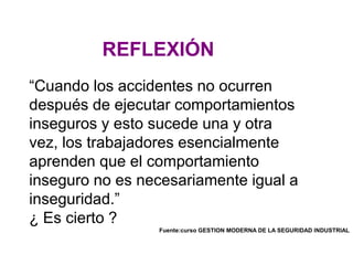 “Cuando los accidentes no ocurren
después de ejecutar comportamientos
inseguros y esto sucede una y otra
vez, los trabajadores esencialmente
aprenden que el comportamiento
inseguro no es necesariamente igual a
inseguridad.”
¿ Es cierto ?
Fuente:curso GESTION MODERNA DE LA SEGURIDAD INDUSTRIAL
REFLEXIÓN
 