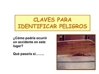 CLAVES PARA
IDENTIFICAR PELIGROS
¿Cómo podría ocurrir
un accidente en este
lugar?
Qué pasaría si……..
 
