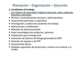 Planeación – Organización – Ejecución
1. Condiciones de trabajo
Son labores de Seguridad e Higiene Industrial, sobre ambiente,
procesos y personas
 Normas y procedimientos técnicos y administrativos
 Inspecciones generales y especificas
 Investigación y análisis de accidentes de trabajo
 Demarcación y señalización
 Métodos de almacenamiento
 Hojas toxicológicas de productos químicos
 Preparación para emergencias
 Evaluación de factores de Riesgo generadores ATEP
 Dotación de equipos y de EPP
 Saneamiento básico
 Medidas especificas de prevención y control en la fuente y el
medio
 