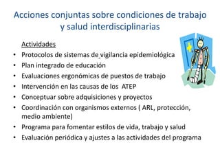 Acciones conjuntas sobre condiciones de trabajo
y salud interdisciplinarias
Actividades
• Protocolos de sistemas de vigilancia epidemiológica
• Plan integrado de educación
• Evaluaciones ergonómicas de puestos de trabajo
• Intervención en las causas de los ATEP
• Conceptuar sobre adquisiciones y proyectos
• Coordinación con organismos externos ( ARL, protección,
medio ambiente)
• Programa para fomentar estilos de vida, trabajo y salud
• Evaluación periódica y ajustes a las actividades del programa
 