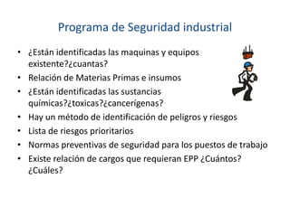 Programa de Seguridad industrial
• ¿Están identificadas las maquinas y equipos
existente?¿cuantas?
• Relación de Materias Primas e insumos
• ¿Están identificadas las sustancias
químicas?¿toxicas?¿cancerígenas?
• Hay un método de identificación de peligros y riesgos
• Lista de riesgos prioritarios
• Normas preventivas de seguridad para los puestos de trabajo
• Existe relación de cargos que requieran EPP ¿Cuántos?
¿Cuáles?
 