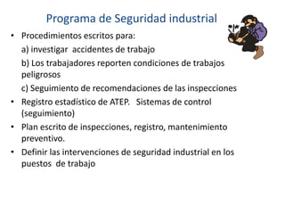 • Procedimientos escritos para:
a) investigar accidentes de trabajo
b) Los trabajadores reporten condiciones de trabajos
peligrosos
c) Seguimiento de recomendaciones de las inspecciones
• Registro estadístico de ATEP. Sistemas de control
(seguimiento)
• Plan escrito de inspecciones, registro, mantenimiento
preventivo.
• Definir las intervenciones de seguridad industrial en los
puestos de trabajo
Programa de Seguridad industrial
 