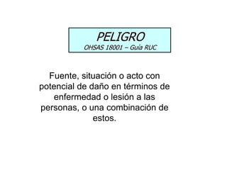 PELIGRO
OHSAS 18001 – Guía RUC
Fuente, situación o acto con
potencial de daño en términos de
enfermedad o lesión a las
personas, o una combinación de
estos.
 