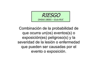 Combinación de la probabilidad de
que ocurra un(os) eventos(s) o
exposición(es) peligroso(s) y la
severidad de la lesión o enfermedad
que pueden ser causadas por el
evento o exposición.
RIESGO
OHSAS 18001 – Guía RUC
 