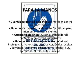PARA LA MANOS
• Guantes de plástico desechables: Protegen contra
irritantes suaves
• Guantes de material de aluminio: Se utilizan para
manipular objetos calientes
• Guantes dieléctricos: Aíslan al trabajador de
contactos con energías peligrosas
• Guantes resistentes a productos químicos:
Protegen las manos contra corrosivos, ácidos, aceites
y solventes. Existen de diferentes materiales: PVC,
Neopreno, Nitrilo, Butyl, Polivinil
 