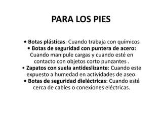PARA LOS PIES
• Botas plásticas: Cuando trabaja con químicos
• Botas de seguridad con puntera de acero:
Cuando manipule cargas y cuando esté en
contacto con objetos corto punzantes .
• Zapatos con suela antideslizante: Cuando este
expuesto a humedad en actividades de aseo.
• Botas de seguridad dieléctricas: Cuando esté
cerca de cables o conexiones eléctricas.
 