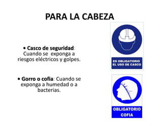 PARA LA CABEZA
• Casco de seguridad:
Cuando se exponga a
riesgos eléctricos y golpes.
• Gorro o cofia: Cuando se
exponga a humedad o a
bacterias.
 