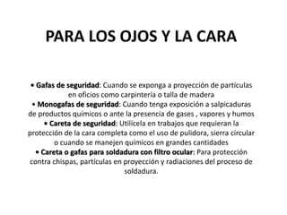 PARA LOS OJOS Y LA CARA
• Gafas de seguridad: Cuando se exponga a proyección de partículas
en oficios como carpintería o talla de madera
• Monogafas de seguridad: Cuando tenga exposición a salpicaduras
de productos químicos o ante la presencia de gases , vapores y humos
• Careta de seguridad: Utilícela en trabajos que requieran la
protección de la cara completa como el uso de pulidora, sierra circular
o cuando se manejen químicos en grandes cantidades
• Careta o gafas para soldadura con filtro ocular: Para protección
contra chispas, partículas en proyección y radiaciones del proceso de
soldadura.
 
