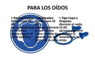 PARA LOS OÍDOS
• Premoldeados:
Disminuyen 27
dB
aproximadament
e. Permiten
ajuste seguro al
canal auditivo.
• Moldeados:
Disminuyen 33
dB
aproximadament
e. Son hechos
sobre medida de
acuerdo con la
forma de su oído.
• Tipo Copa u
Orejeras:
Atenúan el ruido
33 dB
aproximadament
e. Cubren la
totalidad de la
oreja.
 