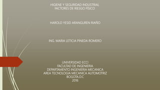 HIGIENE Y SEGURIDAD INDUSTRIAL
FACTORES DE RIESGO FÍSICO
HAROLD YESID ARANGUREN RIAÑO
ING. MARIA LETICIA PINEDA ROMERO
UNIVERSIDAD ECCI
FACULTAD DE INGENIERIA
DEPARTAMENTO INGENIERIA MECANICA
AREA TECNOLOGIA MECANICA AUTOMOTRIZ
BOGOTA.D.C
2016
 