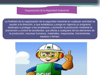 Organización de la Seguridad Industrial
La finalidad de la organización de la seguridad industrial en cualquier actividad es
ayudar a la dirección, a que establezca y ponga en vigencia un programa
destinado a proteger a los empleados y aumentar la producción mediante la
prevención y control de accidentes, que afecta a cualquiera de los elementos de
la producción, recursos humanos, materiales, maquinarias, herramientas,
equipos y tiempo.
 