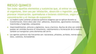 RIESGO QUIMICO
Son todos aquellos elementos y sustancias que, al entrar en contacto con
el organismo, bien sea por inhalación, absorción o ingestión, pueden
provocar intoxicación, quemaduras o lesiones sistémicas, según el nivel de
concentración y el tiempo de exposición
 La madera suele contener productos químicos exógenos que se aplican durante su
transformación. Entre ellos cabe citar: adhesivos, disolventes, aglutinantes resinosos,
insecticidas y fungicidas, compuestos
 impermeabilizantes, pinturas y pigmentos, lacas y barnices. Muchos de ellos son volátiles y
pueden ser emitidos durante el tratamiento, calentamiento o incineración de la madera;
también se transportan como elementos del serrín.
 Los agentes químicos más frecuentes son: isocianatos, pftalatos, acrilatos, resinas epoxy,
látex, colofonia, formaldehído
 