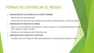 FORMAS DE CONTROLAR EL RIESGO
 DISMINUCIÓN DE LOS RUIDOS EN LA FUENTE SONORA
1. Mantenimiento de maquinaria
2. Aislamient...