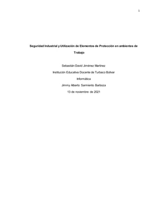 1
Seguridad Industrial y Utilización de Elementos de Protección en ambientes de
Trabajo
Sebastián David Jiménez Martínez
Institución Educativa Docente de Turbaco Bolívar
Informática
Jimmy Alberto Sarmiento Barboza
13 de noviembre de 2021
 