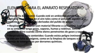 ELEMENTO PARA EL APARATO RESPIRATORIO
• Mascarilla desechable: Cuando esté en ambientes donde hay
partículas suspendidas en el aire tales como el polvo de algodón o
cemento y otras partículas derivadas del pulido de piezas
• Respirador purificante (con material filtrante o cartuchos): Cuando
en su ambiente tenga gases, vapores, humos y neblinas. Solicite
cambio de filtro cuando sienta olores penetrantes de gases y vapores
• Respiradores auto contenidos: Cuando exista peligro inminente para
la vida por falta de oxigeno, como en la limpieza de tanques o el
manejo de emergencias por derrames químicos.
 