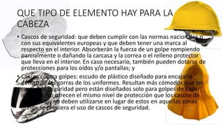 QUE TIPO DE ELEMENTO HAY PARA LA
CABEZA
• Cascos de seguridad: que deben cumplir con las normas nacionales o
con sus equivalentes europeas y que deben tener una marca al
respecto en el interior. Absorberán la fuerza de un golpe rompiendo
parcialmente o dañando la carcasa y la correa o el relleno protector
que lleva en el interior. En caso necesario, también pueden dotarse de
protecciones para los oídos y/o pantallas; y
• Cascos contra golpes: escudo de plástico diseñado para encajarlo
dentro de las gorras de los uniformes. Resultan más cómodos que los
cascos de seguridad pero están diseñados solo para golpes de bajo
impacto. No ofrecen el mismo nivel de protección que los cascos de
seguridad y no deben utilizarse en lugar de estos en aquellas zonas
donde se requiera el uso de cascos de seguridad.
 
