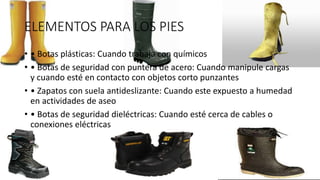ELEMENTOS PARA LOS PIES
• • Botas plásticas: Cuando trabaja con químicos
• • Botas de seguridad con puntera de acero: Cuando manipule cargas
y cuando esté en contacto con objetos corto punzantes
• • Zapatos con suela antideslizante: Cuando este expuesto a humedad
en actividades de aseo
• • Botas de seguridad dieléctricas: Cuando esté cerca de cables o
conexiones eléctricas
 