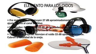 ELEMENTO PARA LOS OIDOS
• Pre moldeados: Disminuyen 27 dB aproximadamente. Permiten
ajuste seguro al canal auditivo
• Moldeados: Disminuyen 33 dB aproximadamente. Son hechos sobre
medida de acuerdo con la forma de su oído
• Tipo Copa u Orejeras: Atenúan el ruido 33 dB aproximadamente.
Cubren la totalidad de la oreja.
 